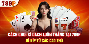 Cách Chơi Xì Dách Luôn Thắng Tại 789P - Bí Kíp Từ Các Cao Thủ